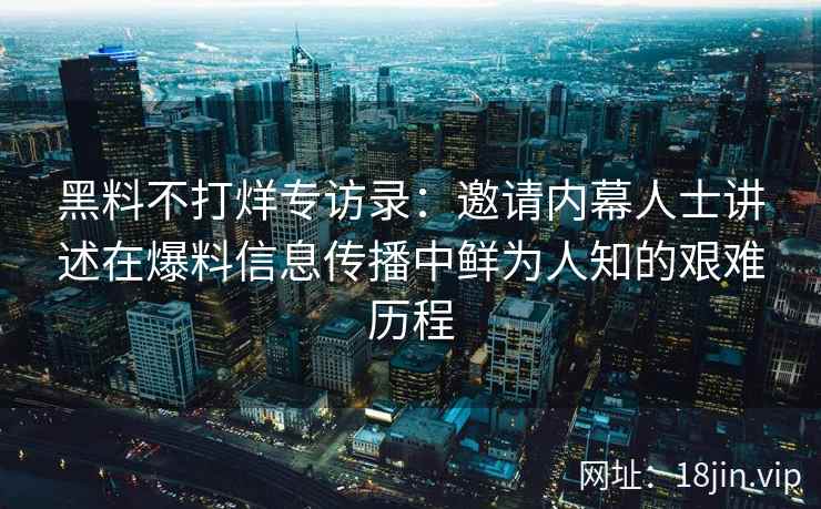 黑料不打烊专访录：邀请内幕人士讲述在爆料信息传播中鲜为人知的艰难历程