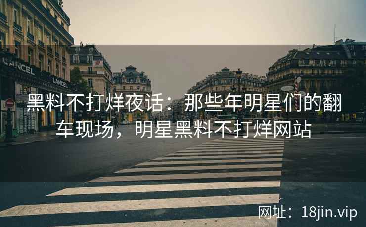 黑料不打烊夜话：那些年明星们的翻车现场，明星黑料不打烊网站