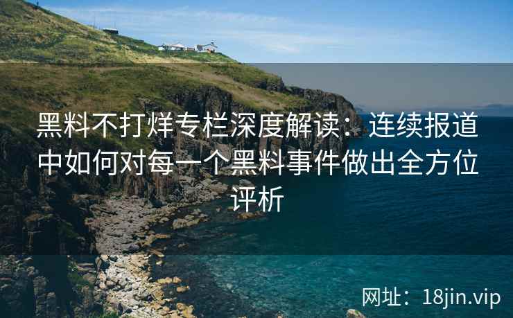 黑料不打烊专栏深度解读：连续报道中如何对每一个黑料事件做出全方位评析
