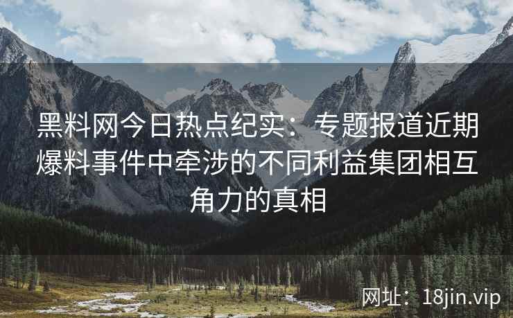 黑料网今日热点纪实：专题报道近期爆料事件中牵涉的不同利益集团相互角力的真相