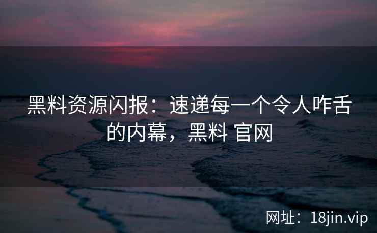 黑料资源闪报：速递每一个令人咋舌的内幕，黑料 官网