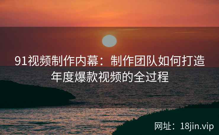 91视频制作内幕：制作团队如何打造年度爆款视频的全过程