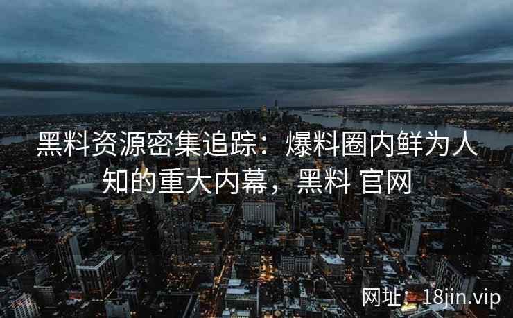 黑料资源密集追踪：爆料圈内鲜为人知的重大内幕，黑料 官网