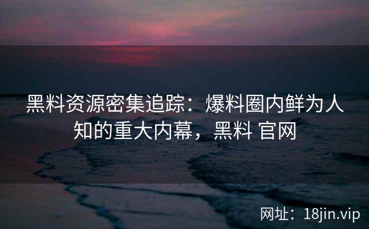 黑料资源密集追踪：爆料圈内鲜为人知的重大内幕，黑料 官网