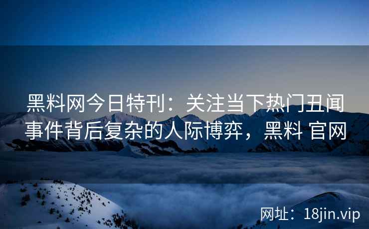 黑料网今日特刊：关注当下热门丑闻事件背后复杂的人际博弈，黑料 官网