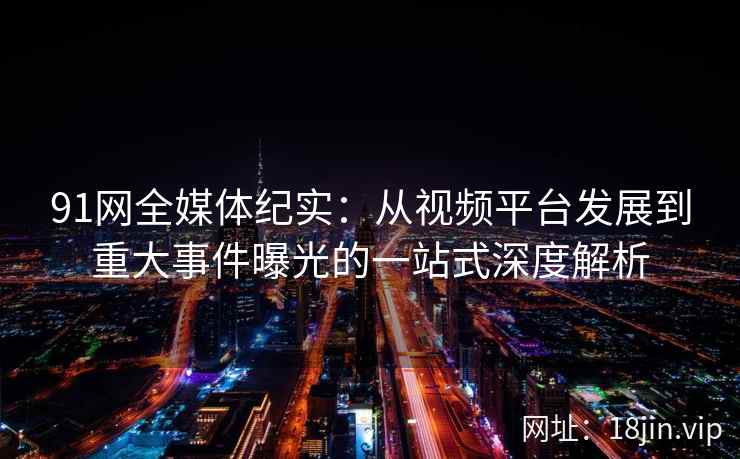 91网全媒体纪实：从视频平台发展到重大事件曝光的一站式深度解析