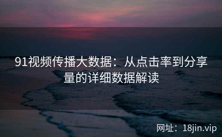 91视频传播大数据：从点击率到分享量的详细数据解读