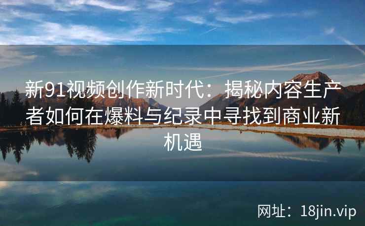 新91视频创作新时代：揭秘内容生产者如何在爆料与纪录中寻找到商业新机遇
